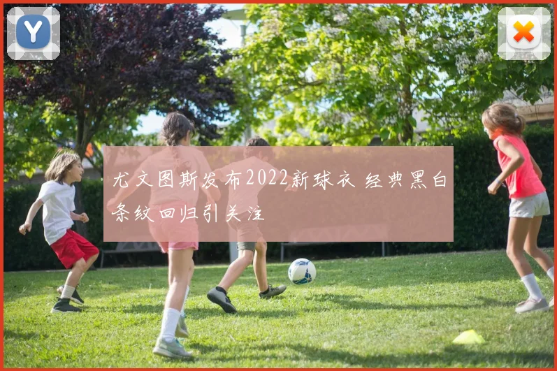 尤文图斯发布2022新球衣 经典黑白条纹回归引关注