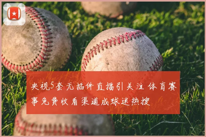 央视5套无插件直播引关注 体育赛事免费收看渠道成球迷热搜