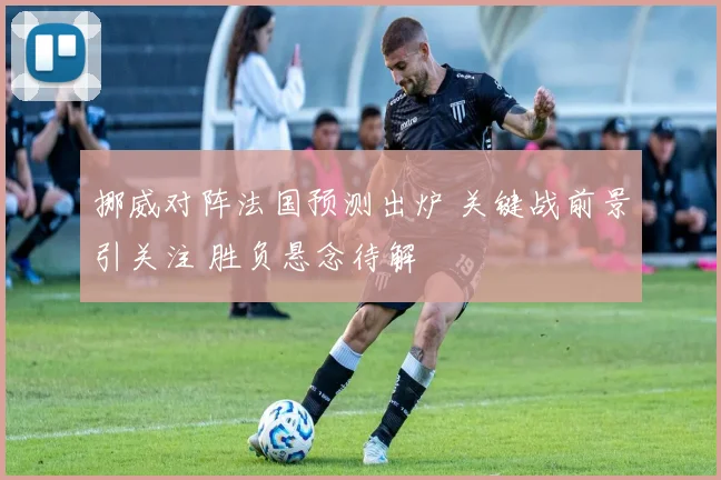 挪威对阵法国预测出炉 关键战前景引关注 胜负悬念待解