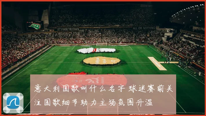 意大利国歌叫什么名字 球迷赛前关注国歌细节助力主场氛围升温