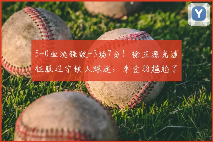 5-0血洗强敌+3场7分!徐正源光速征服辽宁铁人球迷,李金羽尴尬了