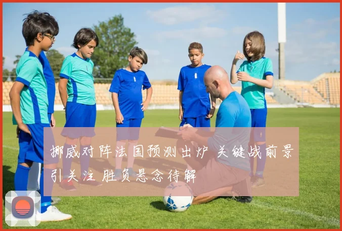 挪威对阵法国预测出炉 关键战前景引关注 胜负悬念待解