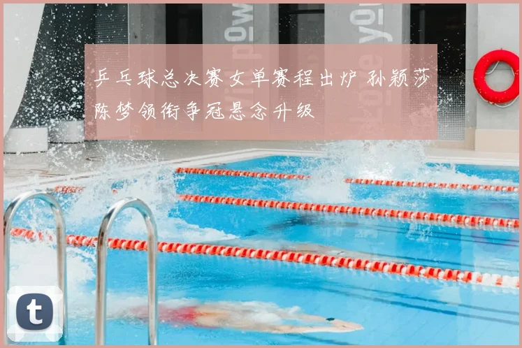 乒乓球总决赛女单赛程出炉 孙颖莎陈梦领衔争冠悬念升级