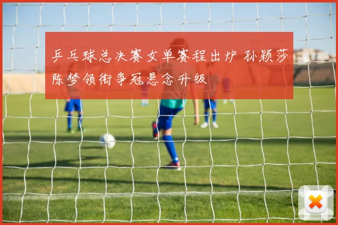 乒乓球总决赛女单赛程出炉 孙颖莎陈梦领衔争冠悬念升级