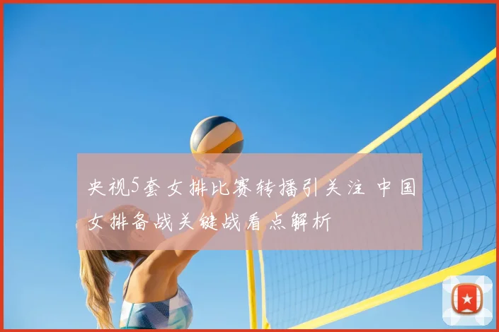 央视5套女排比赛转播引关注 中国女排备战关键战看点解析