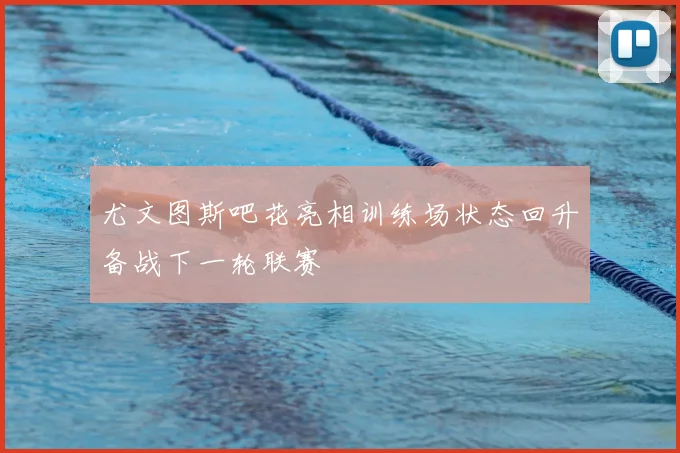 尤文图斯吧花亮相训练场状态回升备战下一轮联赛