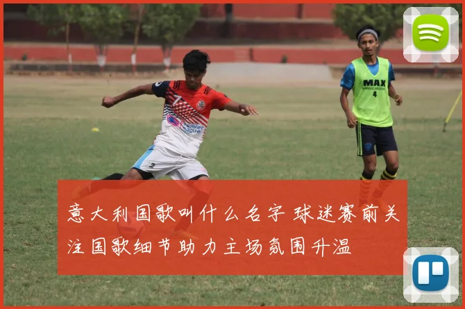 意大利国歌叫什么名字 球迷赛前关注国歌细节助力主场氛围升温