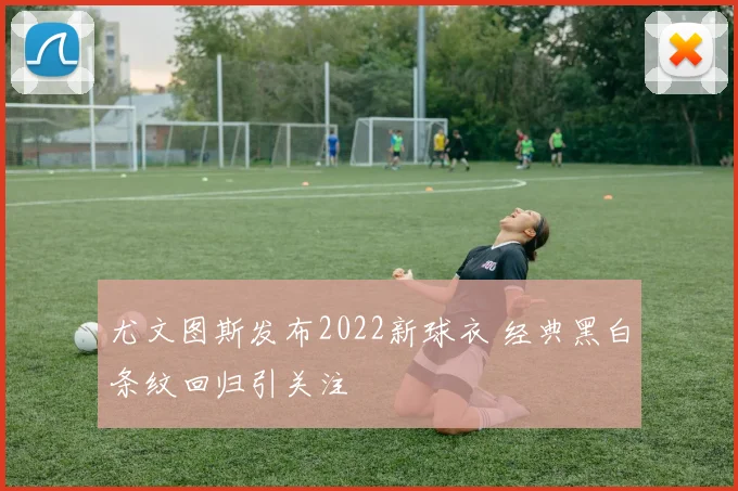尤文图斯发布2022新球衣 经典黑白条纹回归引关注