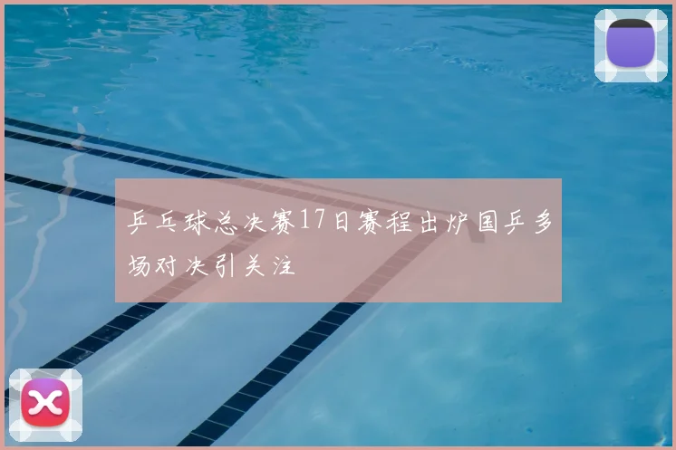 乒乓球总决赛17日赛程出炉国乒多场对决引关注