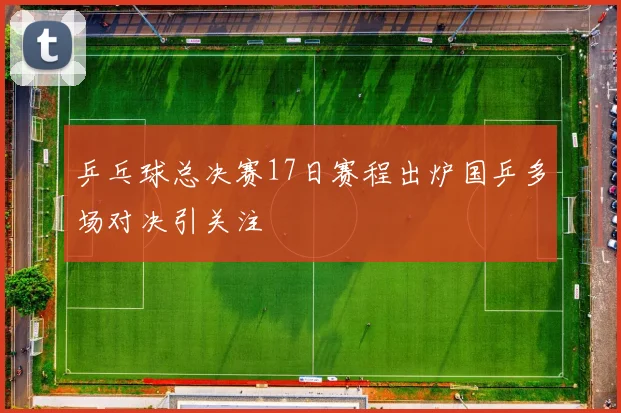 乒乓球总决赛17日赛程出炉国乒多场对决引关注