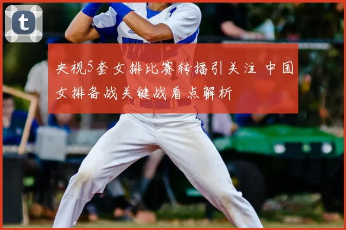 央视5套女排比赛转播引关注 中国女排备战关键战看点解析